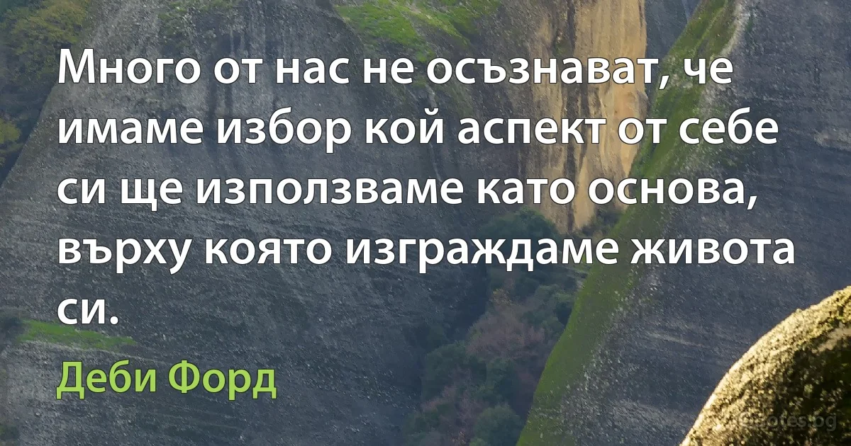 Много от нас не осъзнават, че имаме избор кой аспект от себе си ще използваме като основа, върху която изграждаме живота си. (Деби Форд)