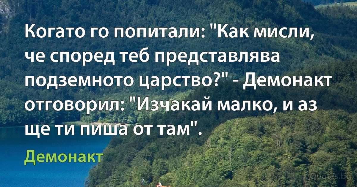 Когато го попитали: "Как мисли, че според теб представлява подземното царство?" - Демонакт отговорил: "Изчакай малко, и аз ще ти пиша от там". (Демонакт)