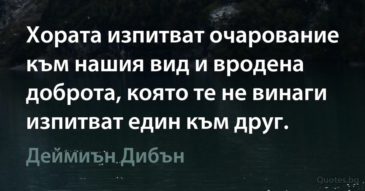 Хората изпитват очарование към нашия вид и вродена доброта, която те не винаги изпитват един към друг. (Деймиън Дибън)