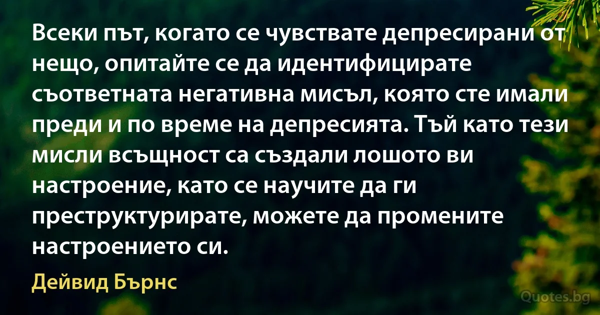 Всеки път, когато се чувствате депресирани от нещо, опитайте се да идентифицирате съответната негативна мисъл, която сте имали преди и по време на депресията. Тъй като тези мисли всъщност са създали лошото ви настроение, като се научите да ги преструктурирате, можете да промените настроението си. (Дейвид Бърнс)