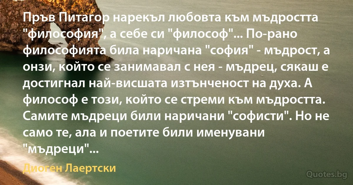 Пръв Питагор нарекъл любовта към мъдростта "философия", а себе си "философ"... По-рано философията била наричана "софия" - мъдрост, а онзи, който се занимавал с нея - мъдрец, сякаш е достигнал най-висшата изтънченост на духа. А философ е този, който се стреми към мъдростта. Самите мъдреци били наричани "софисти". Но не само те, ала и поетите били именувани "мъдреци"... (Диоген Лаертски)