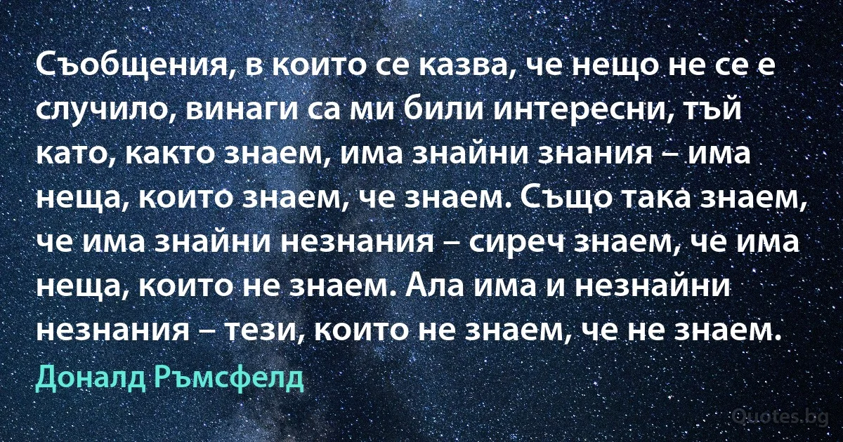 Съобщения, в които се казва, че нещо не се е случило, винаги са ми били интересни, тъй като, както знаем, има знайни знания – има неща, които знаем, че знаем. Също така знаем, че има знайни незнания – сиреч знаем, че има неща, които не знаем. Ала има и незнайни незнания – тези, които не знаем, че не знаем. (Доналд Ръмсфелд)