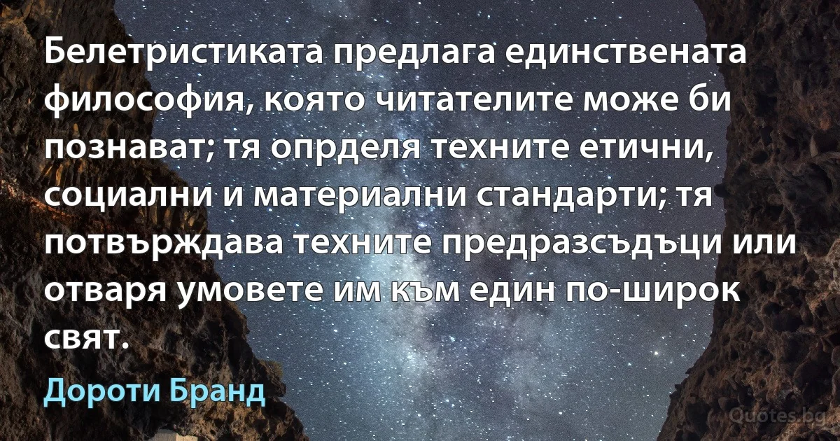 Белетристиката предлага единствената философия, която читателите може би познават; тя опрделя техните етични, социални и материални стандарти; тя потвърждава техните предразсъдъци или отваря умовете им към един по-широк свят. (Дороти Бранд)