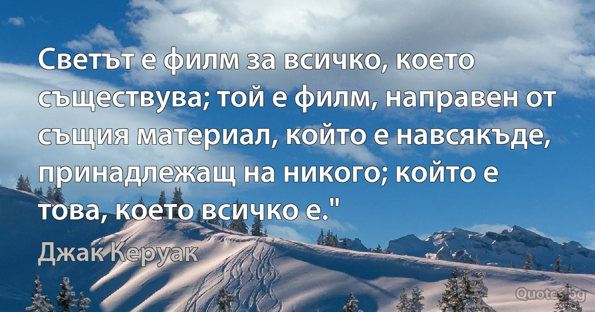 Светът е филм за всичко, което съществува; той е филм, направен от същия материал, който е навсякъде, принадлежащ на никого; който е това, което всичко е." (Джак Керуак)