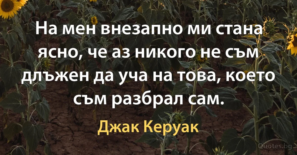 На мен внезапно ми стана ясно, че аз никого не съм длъжен да уча на това, което съм разбрал сам. (Джак Керуак)