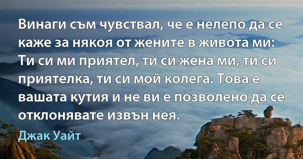 Винаги съм чувствал, че е нелепо да се каже за някоя от жените в живота ми: Ти си ми приятел, ти си жена ми, ти си приятелка, ти си мой колега. Това е вашата кутия и не ви е позволено да се отклонявате извън нея. (Джак Уайт)