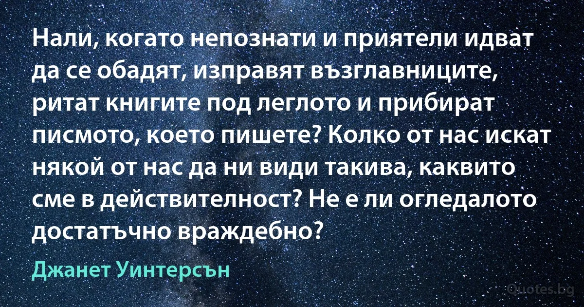 Нали, когато непознати и приятели идват да се обадят, изправят възглавниците, ритат книгите под леглото и прибират писмото, което пишете? Колко от нас искат някой от нас да ни види такива, каквито сме в действителност? Не е ли огледалото достатъчно враждебно? (Джанет Уинтерсън)