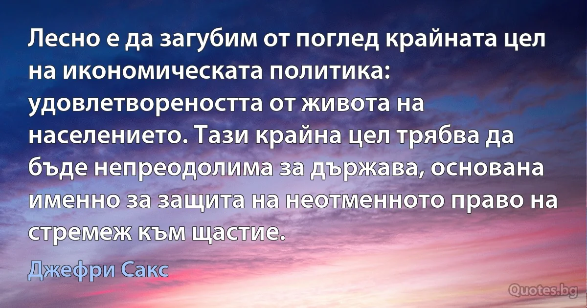 Лесно е да загубим от поглед крайната цел на икономическата политика: удовлетвореността от живота на населението. Тази крайна цел трябва да бъде непреодолима за държава, основана именно за защита на неотменното право на стремеж към щастие. (Джефри Сакс)