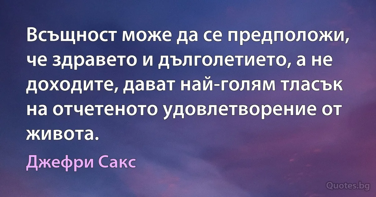 Всъщност може да се предположи, че здравето и дълголетието, а не доходите, дават най-голям тласък на отчетеното удовлетворение от живота. (Джефри Сакс)