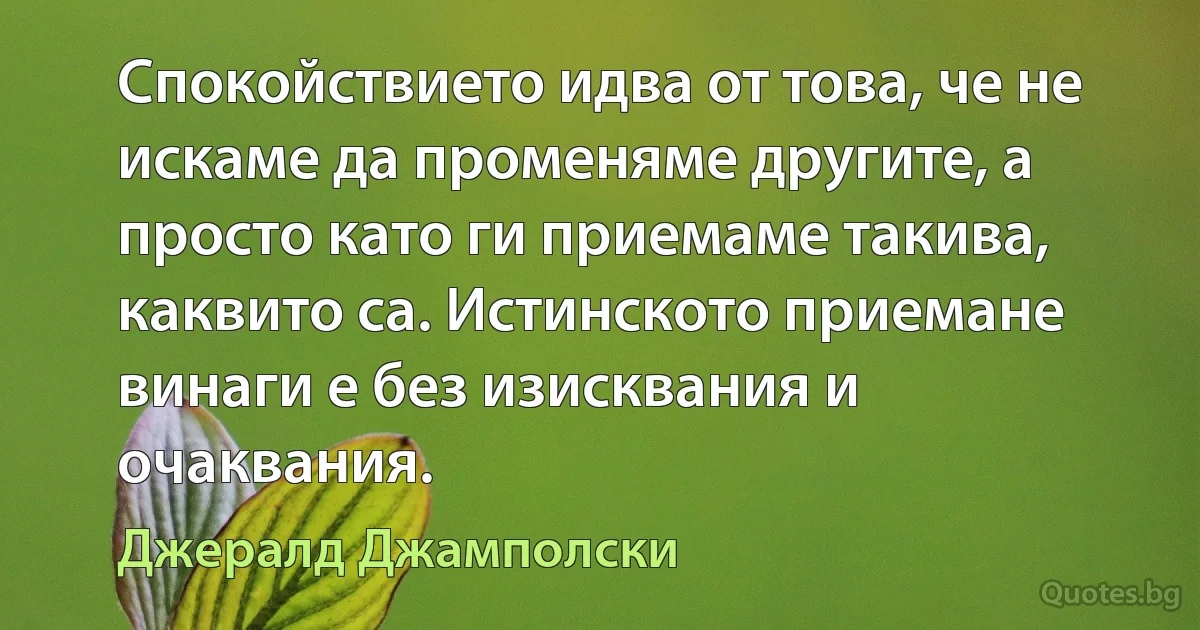 Спокойствието идва от това, че не искаме да променяме другите, а просто като ги приемаме такива, каквито са. Истинското приемане винаги е без изисквания и очаквания. (Джералд Джамполски)