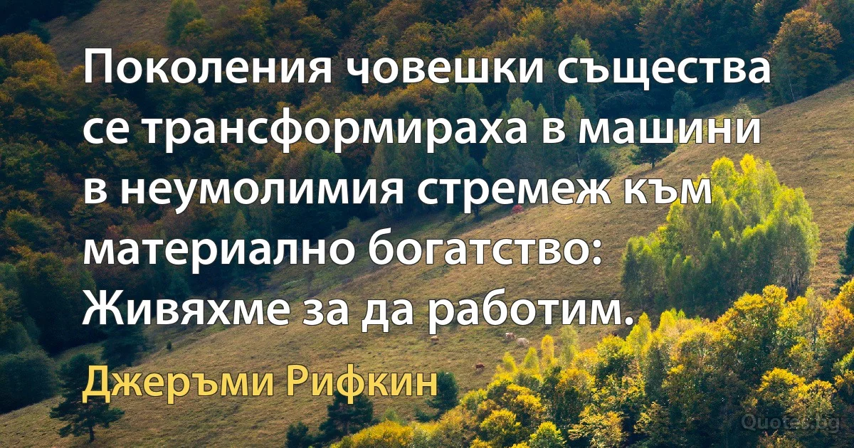 Поколения човешки същества се трансформираха в машини в неумолимия стремеж към материално богатство: Живяхме за да работим. (Джеръми Рифкин)