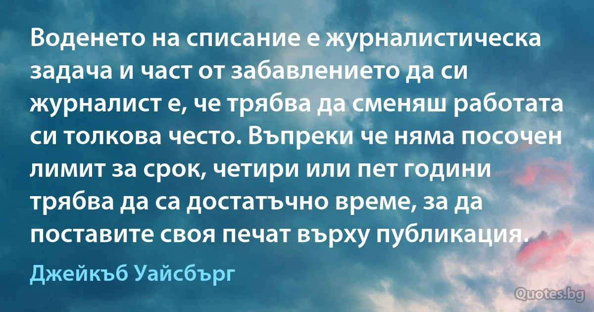 Воденето на списание е журналистическа задача и част от забавлението да си журналист е, че трябва да сменяш работата си толкова често. Въпреки че няма посочен лимит за срок, четири или пет години трябва да са достатъчно време, за да поставите своя печат върху публикация. (Джейкъб Уайсбърг)