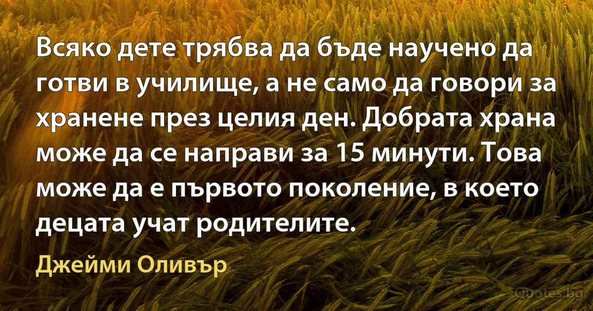 Всяко дете трябва да бъде научено да готви в училище, а не само да говори за хранене през целия ден. Добрата храна може да се направи за 15 минути. Това може да е първото поколение, в което децата учат родителите. (Джейми Оливър)