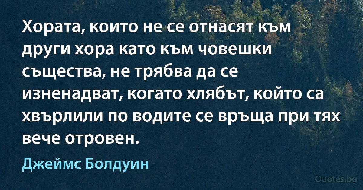 Хората, които не се отнасят към други хора като към човешки същества, не трябва да се изненадват, когато хлябът, който са хвърлили по водите се връща при тях вече отровен. (Джеймс Болдуин)