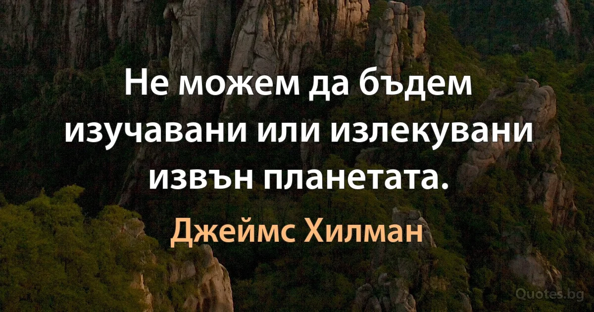 Не можем да бъдем изучавани или излекувани извън планетата. (Джеймс Хилман)