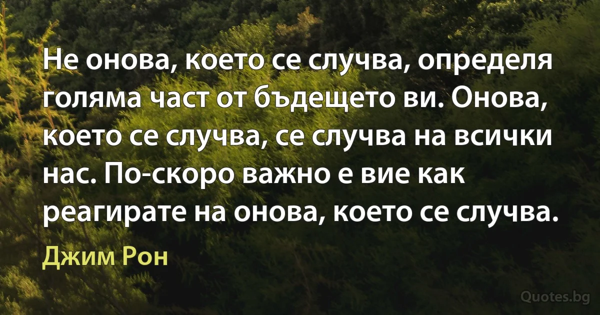 Не онова, което се случва, определя голяма част от бъдещето ви. Онова, което се случва, се случва на всички нас. По-скоро важно е вие как реагирате на онова, което се случва. (Джим Рон)