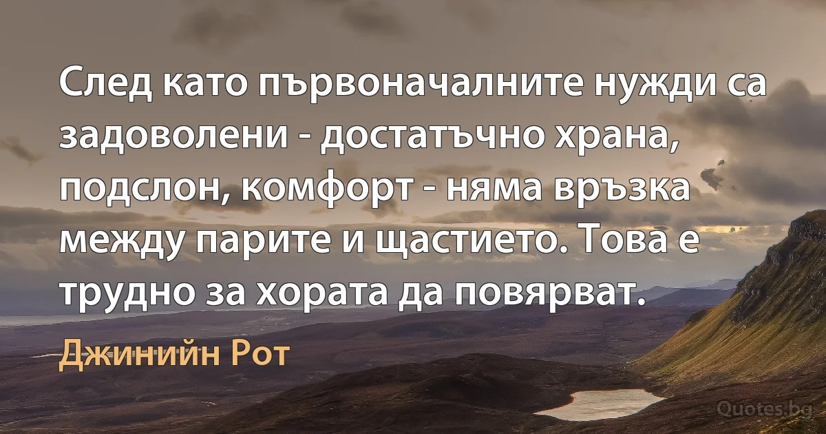 След като първоначалните нужди са задоволени - достатъчно храна, подслон, комфорт - няма връзка между парите и щастието. Това е трудно за хората да повярват. (Джинийн Рот)