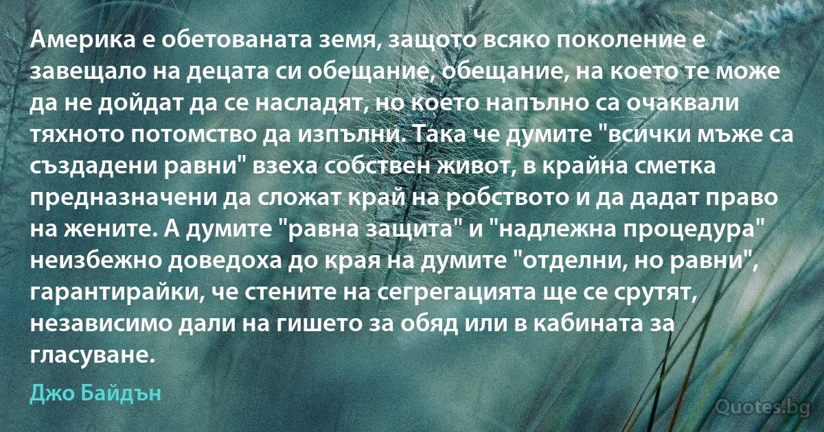 Америка е обетованата земя, защото всяко поколение е завещало на децата си обещание, обещание, на което те може да не дойдат да се насладят, но което напълно са очаквали тяхното потомство да изпълни. Така че думите "всички мъже са създадени равни" взеха собствен живот, в крайна сметка предназначени да сложат край на робството и да дадат право на жените. А думите "равна защита" и "надлежна процедура" неизбежно доведоха до края на думите "отделни, но равни", гарантирайки, че стените на сегрегацията ще се срутят, независимо дали на гишето за обяд или в кабината за гласуване. (Джо Байдън)