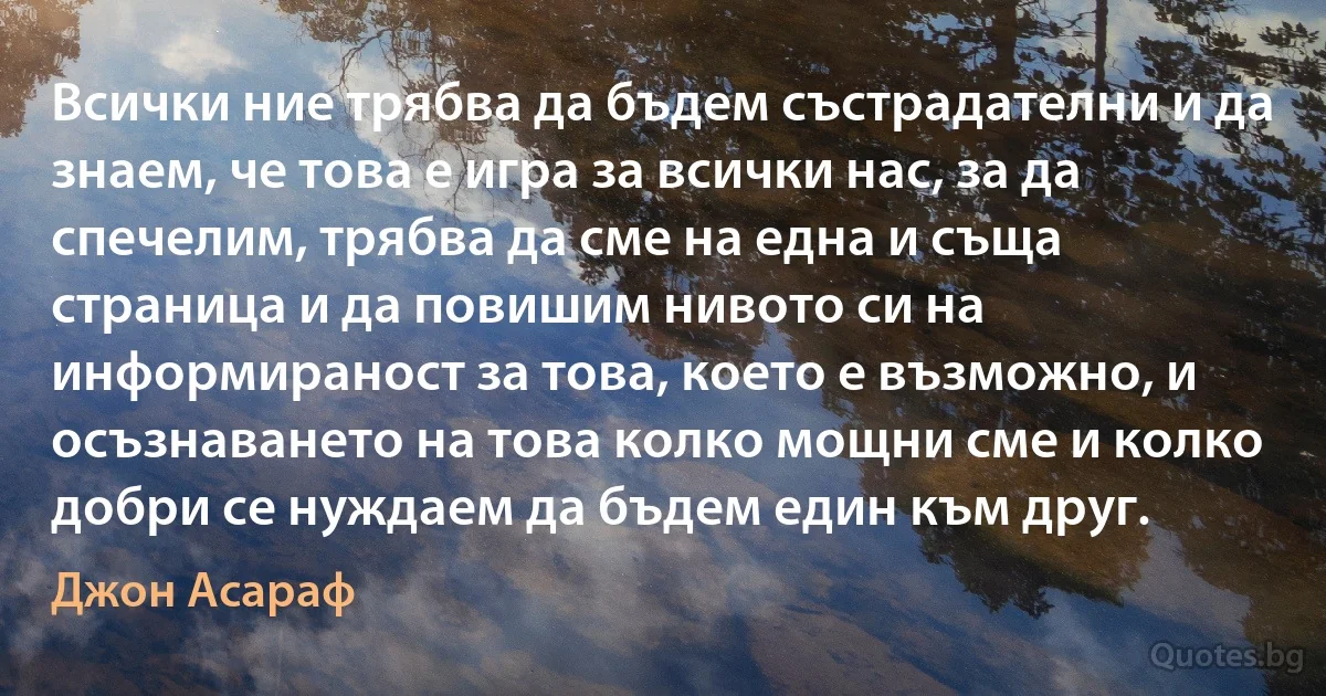 Всички ние трябва да бъдем състрадателни и да знаем, че това е игра за всички нас, за да спечелим, трябва да сме на една и съща страница и да повишим нивото си на информираност за това, което е възможно, и осъзнаването на това колко мощни сме и колко добри се нуждаем да бъдем един към друг. (Джон Асараф)