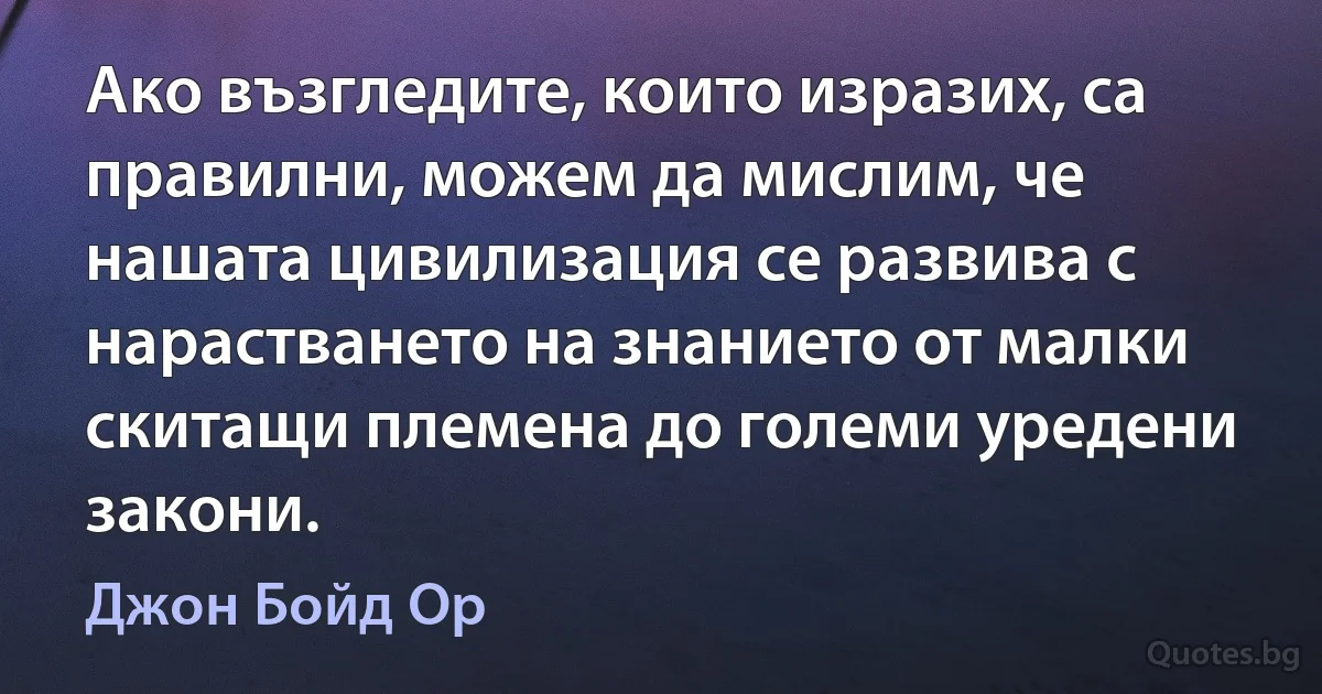 Ако възгледите, които изразих, са правилни, можем да мислим, че нашата цивилизация се развива с нарастването на знанието от малки скитащи племена до големи уредени закони. (Джон Бойд Ор)