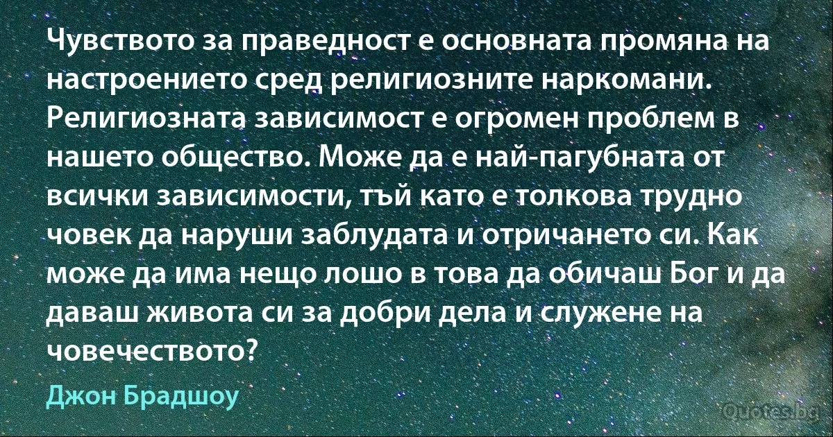 Чувството за праведност е основната промяна на настроението сред религиозните наркомани. Религиозната зависимост е огромен проблем в нашето общество. Може да е най-пагубната от всички зависимости, тъй като е толкова трудно човек да наруши заблудата и отричането си. Как може да има нещо лошо в това да обичаш Бог и да даваш живота си за добри дела и служене на човечеството? (Джон Брадшоу)