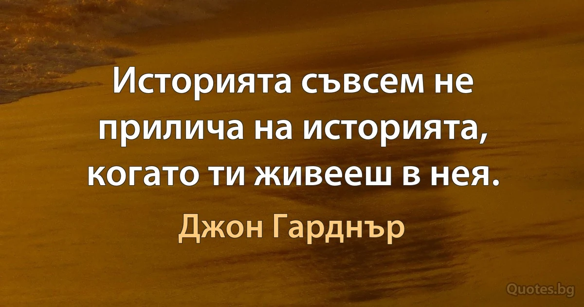 Историята съвсем не прилича на историята, когато ти живееш в нея. (Джон Гарднър)