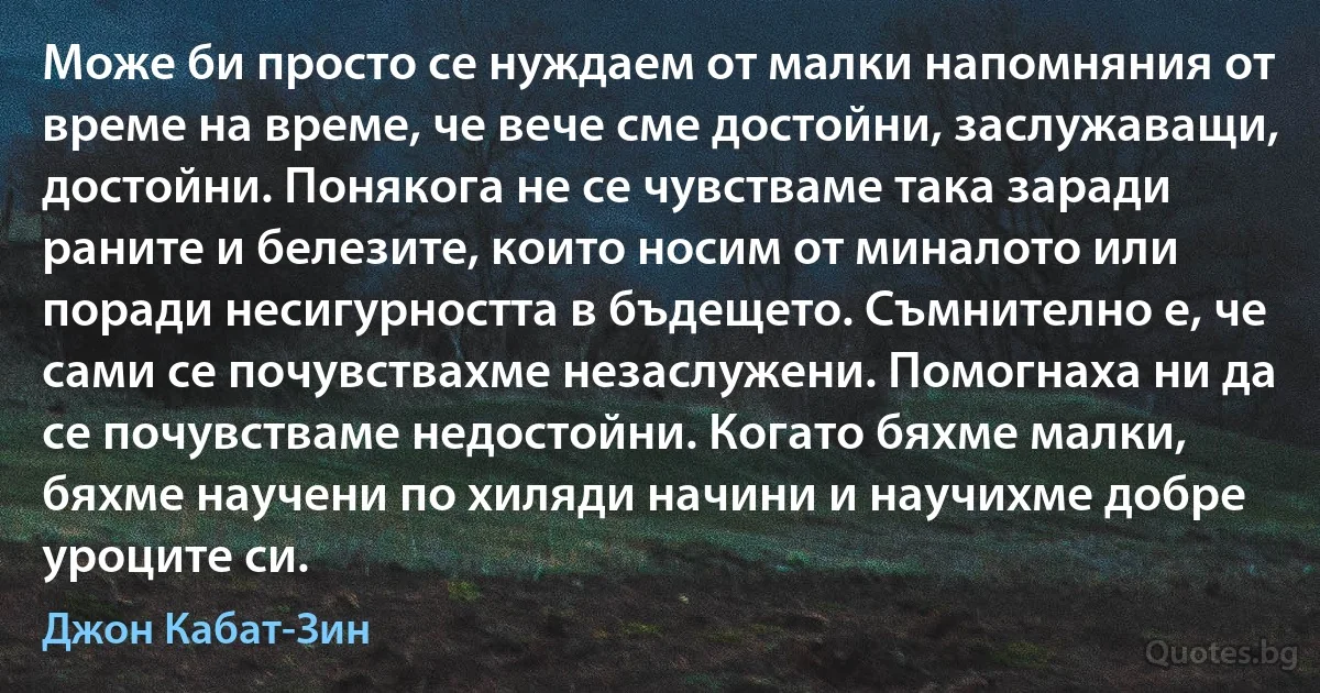 Може би просто се нуждаем от малки напомняния от време на време, че вече сме достойни, заслужаващи, достойни. Понякога не се чувстваме така заради раните и белезите, които носим от миналото или поради несигурността в бъдещето. Съмнително е, че сами се почувствахме незаслужени. Помогнаха ни да се почувстваме недостойни. Когато бяхме малки, бяхме научени по хиляди начини и научихме добре уроците си. (Джон Кабат-Зин)