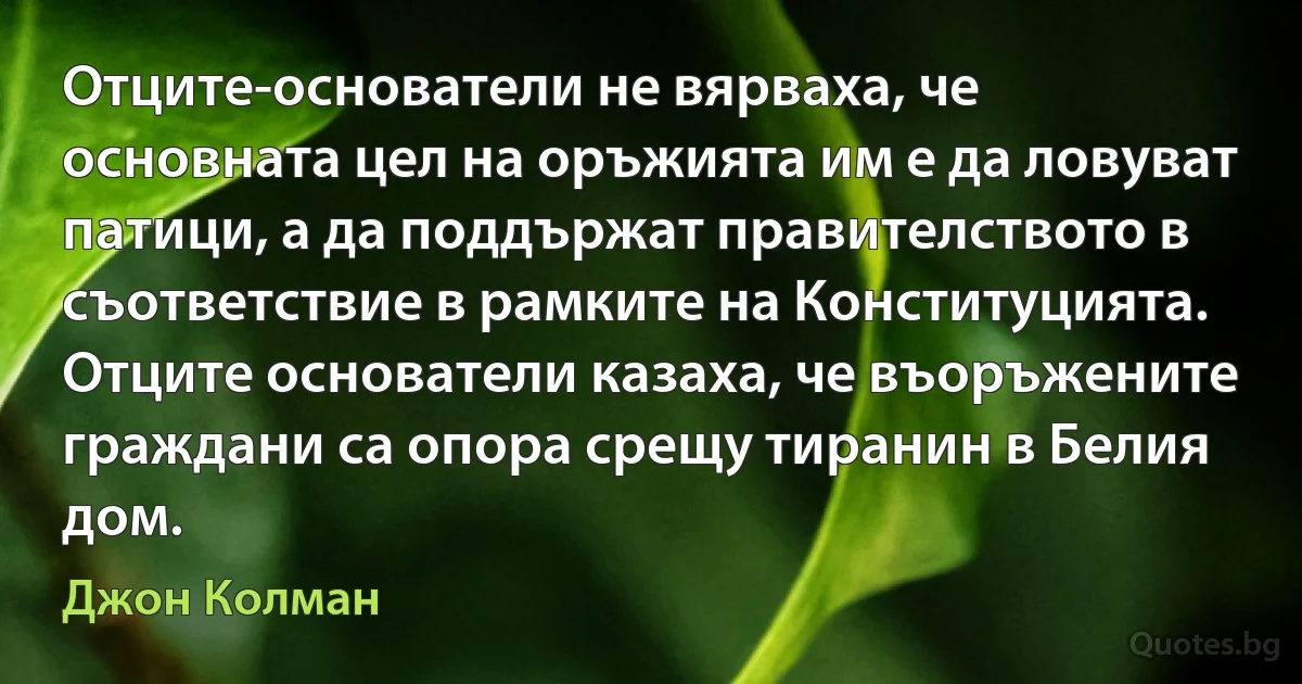 Отците-основатели не вярваха, че основната цел на оръжията им е да ловуват патици, а да поддържат правителството в съответствие в рамките на Конституцията. Отците основатели казаха, че въоръжените граждани са опора срещу тиранин в Белия дом. (Джон Колман)