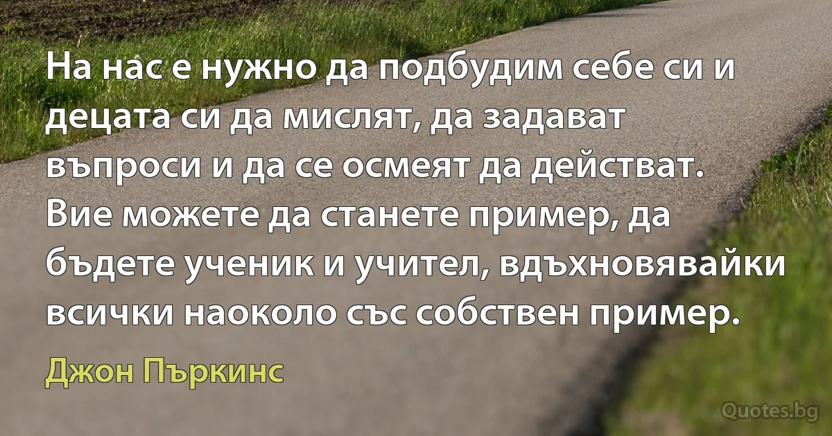 На нас е нужно да подбудим себе си и децата си да мислят, да задават въпроси и да се осмеят да действат. Вие можете да станете пример, да бъдете ученик и учител, вдъхновявайки всички наоколо със собствен пример. (Джон Пъркинс)