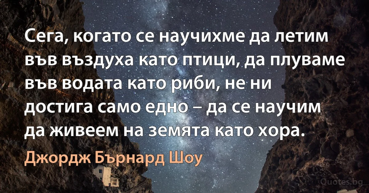 Сега, когато се научихме да летим във въздуха като птици, да плуваме във водата като риби, не ни достига само едно – да се научим да живеем на земята като хора. (Джордж Бърнард Шоу)