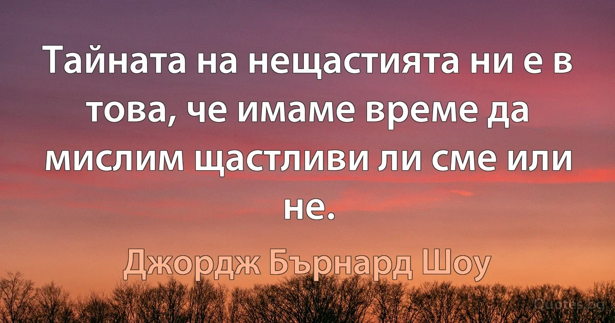 Тайната на нещастията ни е в това, че имаме време да мислим щастливи ли сме или не. (Джордж Бърнард Шоу)