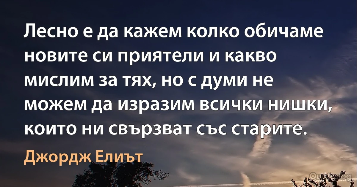 Лесно е да кажем колко обичаме новите си приятели и какво мислим за тях, но с думи не можем да изразим всички нишки, които ни свързват със старите. (Джордж Елиът)