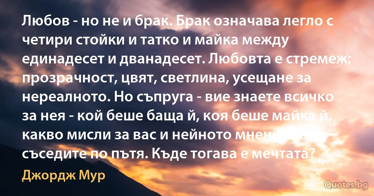 Любов - но не и брак. Брак означава легло с четири стойки и татко и майка между единадесет и дванадесет. Любовта е стремеж: прозрачност, цвят, светлина, усещане за нереалното. Но съпруга - вие знаете всичко за нея - кой беше баща й, коя беше майка й, какво мисли за вас и нейното мнение за съседите по пътя. Къде тогава е мечтата? (Джордж Мур)