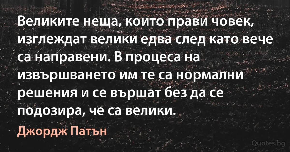 Великите неща, които прави човек, изглеждат велики едва след като вече са направени. В процеса на извършването им те са нормални решения и се вършат без да се подозира, че са велики. (Джордж Патън)