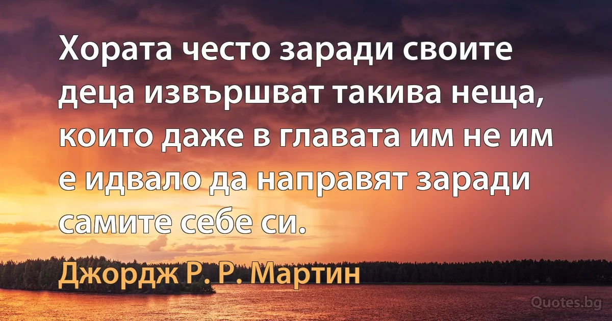 Хората често заради своите деца извършват такива неща, които даже в главата им не им е идвало да направят заради самите себе си. (Джордж Р. Р. Мартин)