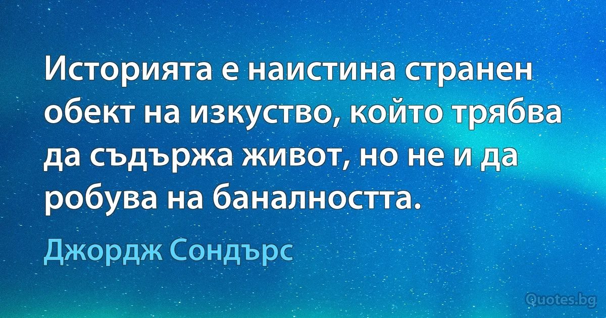 Историята е наистина странен обект на изкуство, който трябва да съдържа живот, но не и да робува на баналността. (Джордж Сондърс)