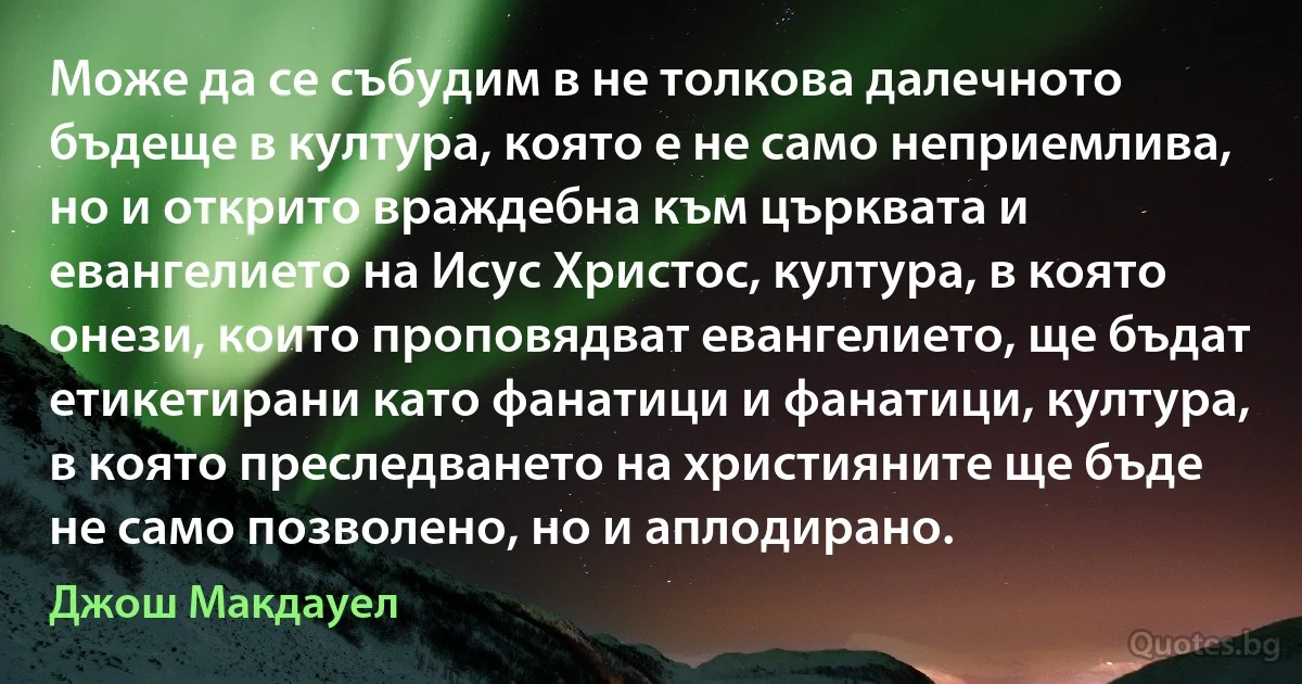 Може да се събудим в не толкова далечното бъдеще в култура, която е не само неприемлива, но и открито враждебна към църквата и евангелието на Исус Христос, култура, в която онези, които проповядват евангелието, ще бъдат етикетирани като фанатици и фанатици, култура, в която преследването на християните ще бъде не само позволено, но и аплодирано. (Джош Макдауел)