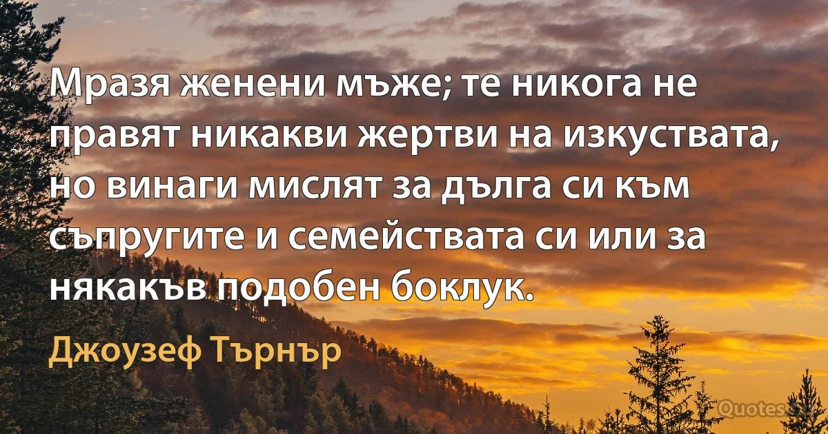 Мразя женени мъже; те никога не правят никакви жертви на изкуствата, но винаги мислят за дълга си към съпругите и семействата си или за някакъв подобен боклук. (Джоузеф Търнър)