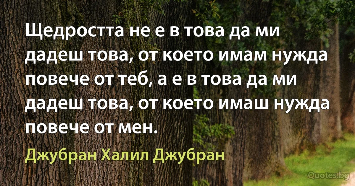 Щедростта не е в това да ми дадеш това, от което имам нужда повече от теб, а е в това да ми дадеш това, от което имаш нужда повече от мен. (Джубран Халил Джубран)