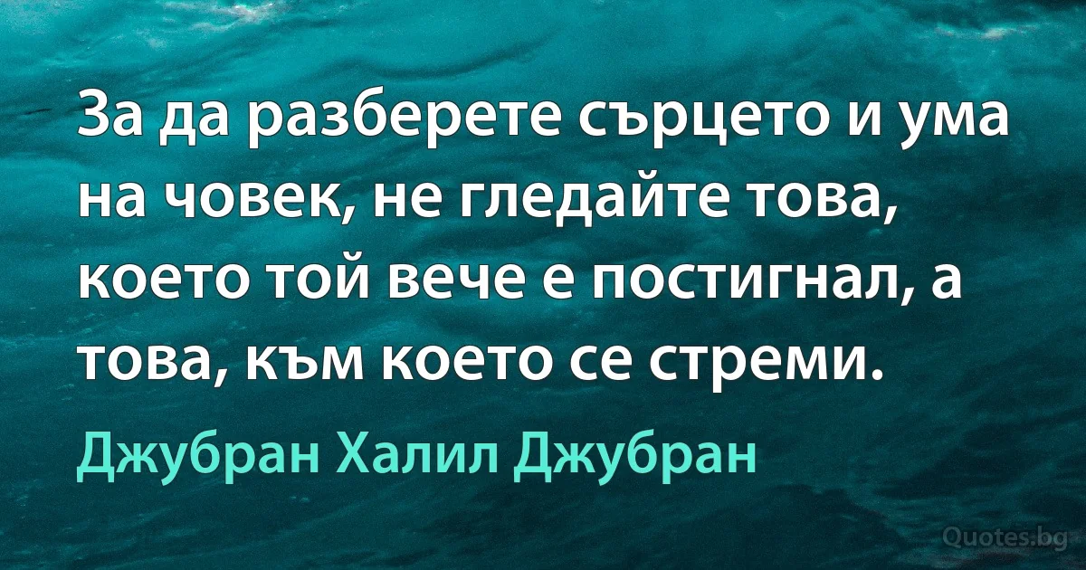 За да разберете сърцето и ума на човек, не гледайте това, което той вече е постигнал, а това, към което се стреми. (Джубран Халил Джубран)