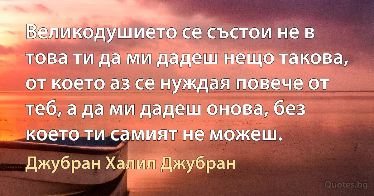 Великодушието се състои не в това ти да ми дадеш нещо такова, от което аз се нуждая повече от теб, а да ми дадеш онова, без което ти самият не можеш. (Джубран Халил Джубран)