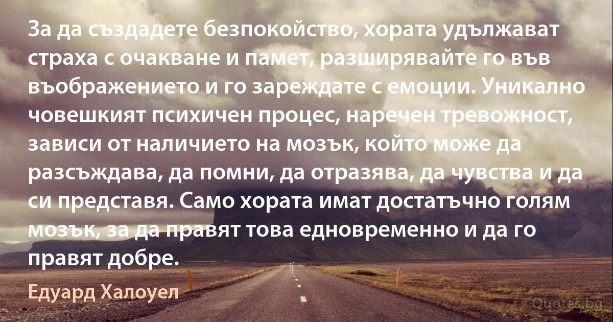 За да създадете безпокойство, хората удължават страха с очакване и памет, разширявайте го във въображението и го зареждате с емоции. Уникално човешкият психичен процес, наречен тревожност, зависи от наличието на мозък, който може да разсъждава, да помни, да отразява, да чувства и да си представя. Само хората имат достатъчно голям мозък, за да правят това едновременно и да го правят добре. (Едуард Халоуел)