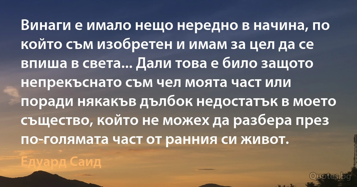 Винаги е имало нещо нередно в начина, по който съм изобретен и имам за цел да се впиша в света... Дали това е било защото непрекъснато съм чел моята част или поради някакъв дълбок недостатък в моето същество, който не можех да разбера през по-голямата част от ранния си живот. (Едуард Саид)