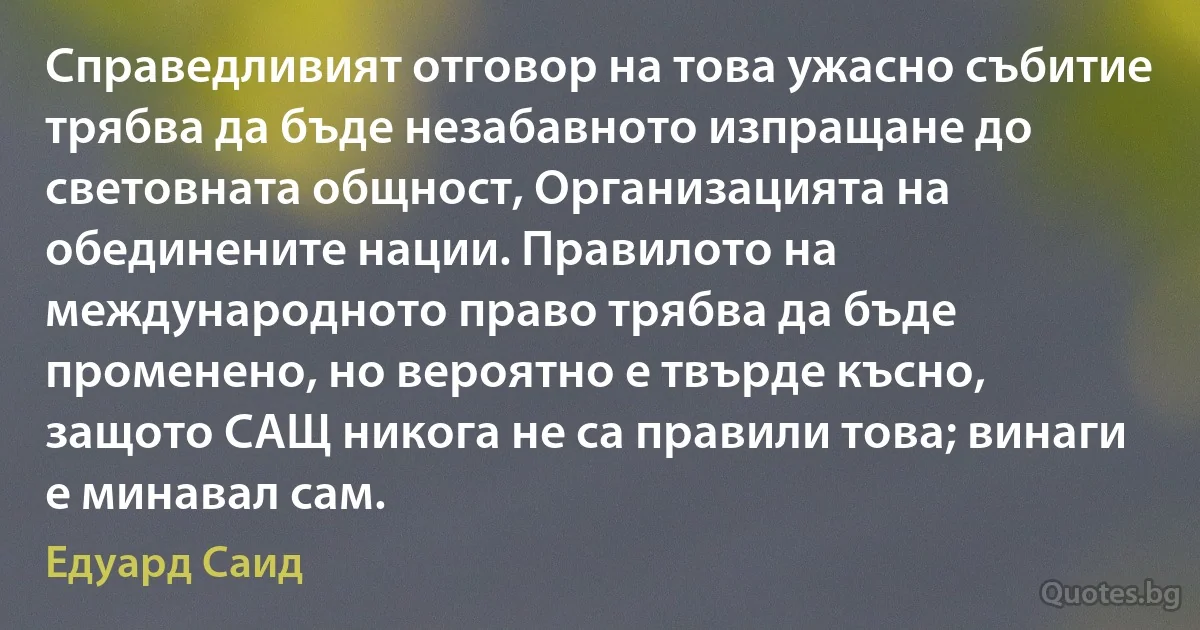 Справедливият отговор на това ужасно събитие трябва да бъде незабавното изпращане до световната общност, Организацията на обединените нации. Правилото на международното право трябва да бъде променено, но вероятно е твърде късно, защото САЩ никога не са правили това; винаги е минавал сам. (Едуард Саид)