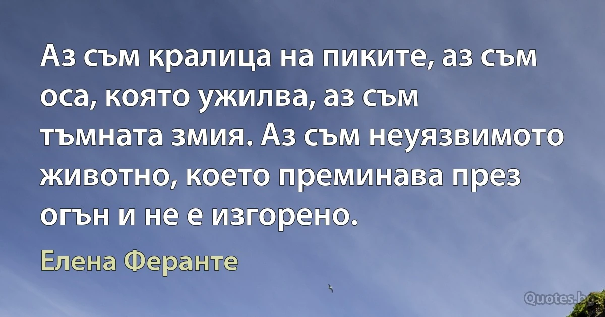 Аз съм кралица на пиките, аз съм оса, която ужилва, аз съм тъмната змия. Аз съм неуязвимото животно, което преминава през огън и не е изгорено. (Елена Феранте)