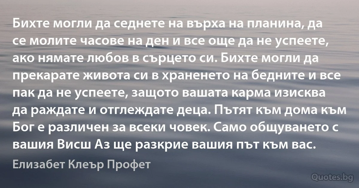 Бихте могли да седнете на върха на планина, да се молите часове на ден и все още да не успеете, ако нямате любов в сърцето си. Бихте могли да прекарате живота си в храненето на бедните и все пак да не успеете, защото вашата карма изисква да раждате и отглеждате деца. Пътят към дома към Бог е различен за всеки човек. Само общуването с вашия Висш Аз ще разкрие вашия път към вас. (Елизабет Клеър Профет)