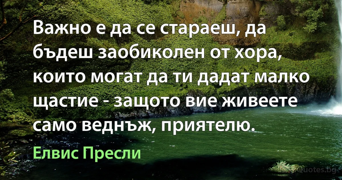 Важно е да се стараеш, да бъдеш заобиколен от хора, които могат да ти дадат малко щастие - защото вие живеете само веднъж, приятелю. (Елвис Пресли)