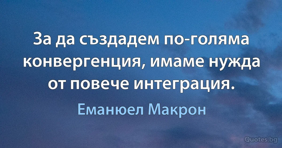 За да създадем по-голяма конвергенция, имаме нужда от повече интеграция. (Еманюел Макрон)