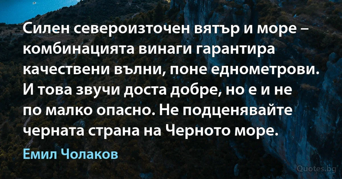 Силен североизточен вятър и море – комбинацията винаги гарантира качествени вълни, поне еднометрови. И това звучи доста добре, но е и не по малко опасно. Не подценявайте черната страна на Черното море. (Емил Чолаков)