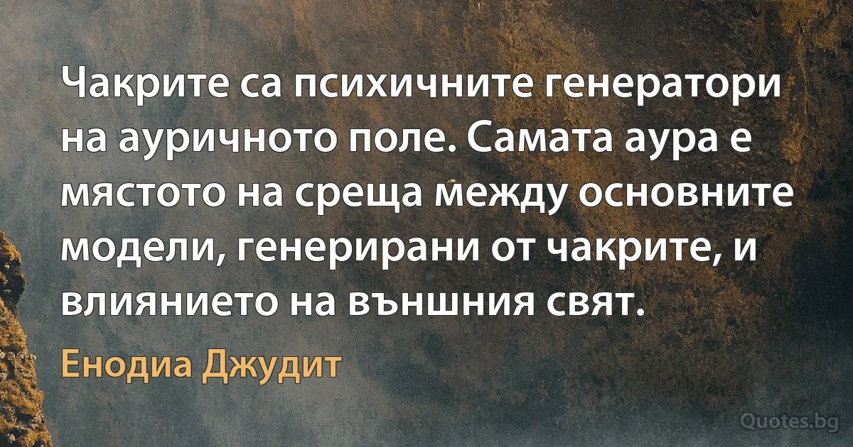 Чакрите са психичните генератори на ауричното поле. Самата аура е мястото на среща между основните модели, генерирани от чакрите, и влиянието на външния свят. (Енодиа Джудит)